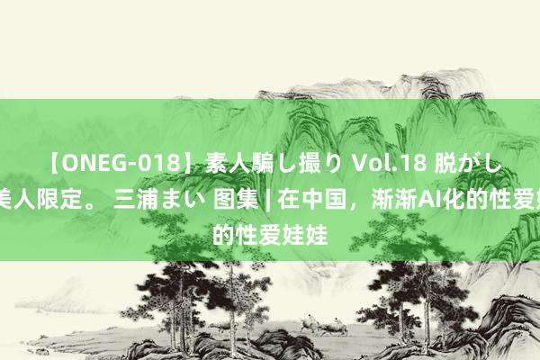 【ONEG-018】素人騙し撮り Vol.18 脱がし屋 美人限定。 三浦まい 图集 | 在中国，渐渐AI化的性爱娃娃