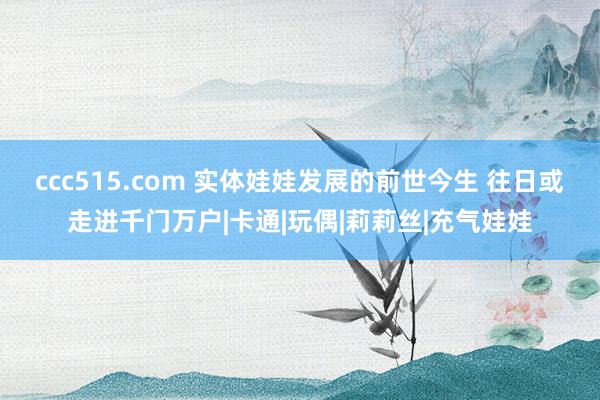 ccc515.com 实体娃娃发展的前世今生 往日或走进千门万户|卡通|玩偶|莉莉丝|充气娃娃