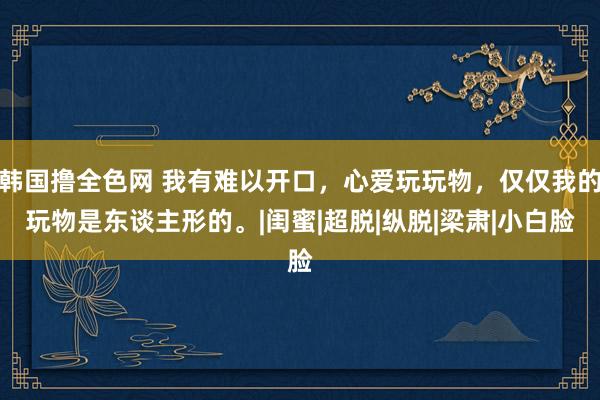 韩国撸全色网 我有难以开口，心爱玩玩物，仅仅我的玩物是东谈主形的。|闺蜜|超脱|纵脱|梁肃|小白脸