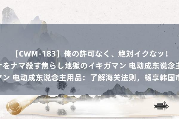 【CWM-183】俺の許可なく、絶対イクなッ！！！！！ 2 早漏オンナをナマ殺す焦らし地獄のイキガマン 电动成东说念主用品：了解海关法则，畅享韩国市集|清关