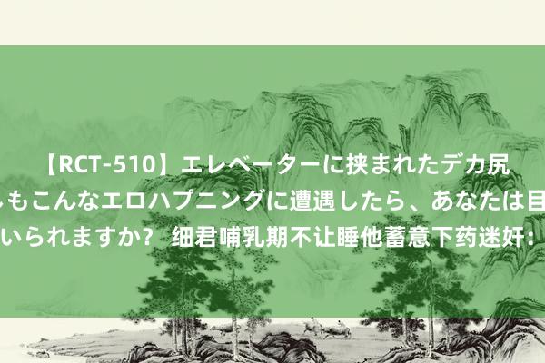 【RCT-510】エレベーターに挟まれたデカ尻女子校生をガン突き もしもこんなエロハプニングに遭遇したら、あなたは目の前の尻を犯さずにいられますか？ 细君哺乳期不让睡他蓄意下药迷奸：警惕这样另一半比出轨更可怕|婚配|李敖|临幸|家里照看孩子