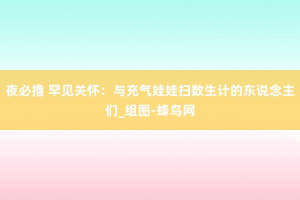 夜必撸 罕见关怀：与充气娃娃扫数生计的东说念主们_组图-蜂鸟网