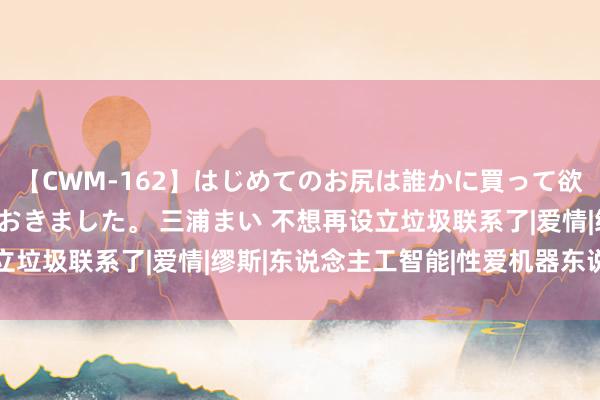 【CWM-162】はじめてのお尻は誰かに買って欲しくて今日までとっておきました。 三浦まい 不想再设立垃圾联系了|爱情|缪斯|东说念主工智能|性爱机器东说念主