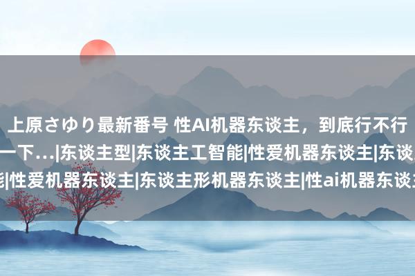 上原さゆり最新番号 性AI机器东谈主，到底行不行？我有一个一又友试了一下…|东谈主型|东谈主工智能|性爱机器东谈主|东谈主形机器东谈主|性ai机器东谈主