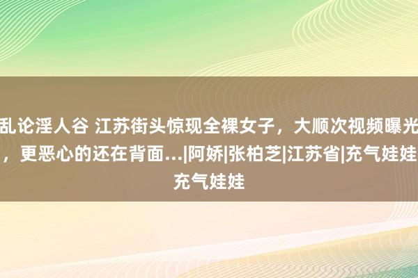 乱论淫人谷 江苏街头惊现全裸女子，大顺次视频曝光，更恶心的还在背面...|阿娇|张柏芝|江苏省|充气娃娃