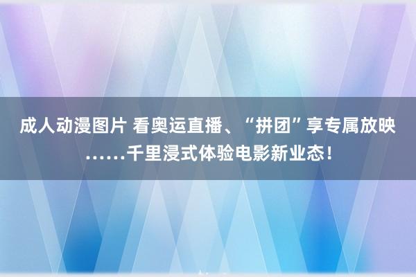 成人动漫图片 看奥运直播、“拼团”享专属放映……千里浸式体验电影新业态！