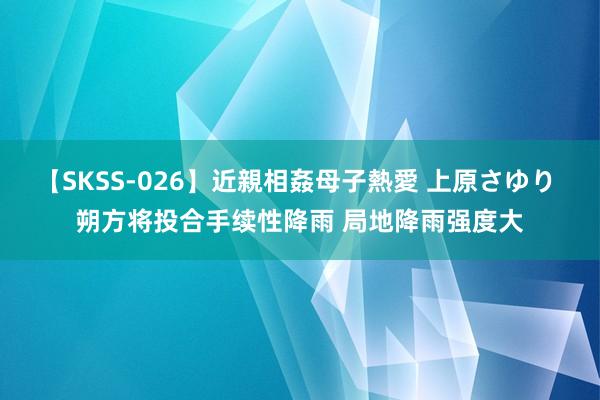 【SKSS-026】近親相姦母子熱愛 上原さゆり 朔方将投合手续性降雨 局地降雨强度大