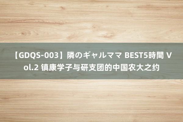 【GDQS-003】隣のギャルママ BEST5時間 Vol.2 镇康学子与研支团的中国农大之约