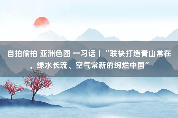 自拍偷拍 亚洲色图 一习话丨“联袂打造青山常在、绿水长流、空气常新的绚烂中国”