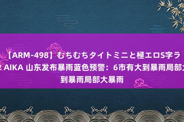 【ARM-498】むちむちタイトミニと極エロS字ライン 2 AIKA 山东发布暴雨蓝色预警：6市有大到暴雨局部大暴雨