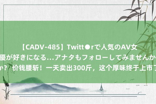 【CADV-485】Twitt●rで人気のAV女優 SNSでますますAV女優が好きになる…アナタもフォローしてみませんか？ 价钱腰斩！一天卖出300斤，这个厚味终于上市了！雇主直言：当今最佳吃