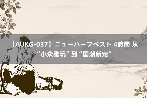 【AUKG-037】ニューハーフベスト 4時間 从“小众雅玩”到“国潮新宠”