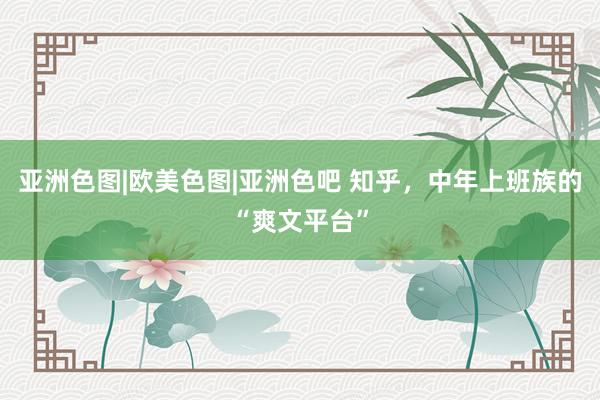 亚洲色图|欧美色图|亚洲色吧 知乎，中年上班族的“爽文平台”