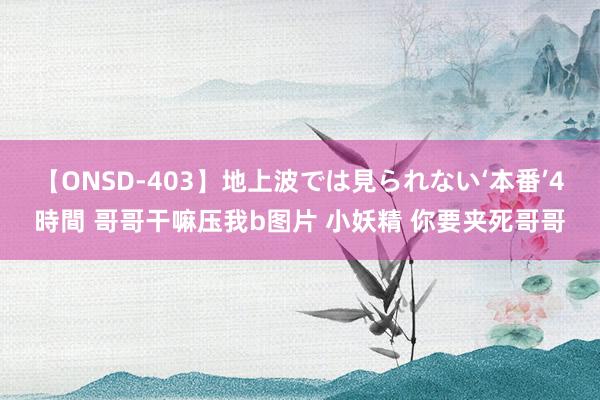 【ONSD-403】地上波では見られない‘本番’4時間 哥哥干嘛压我b图片 小妖精 你要夹死哥哥