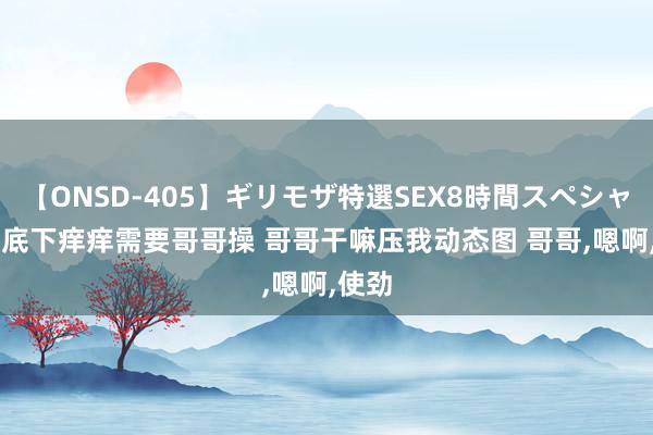 【ONSD-405】ギリモザ特選SEX8時間スペシャル 4 底下痒痒需要哥哥操 哥哥干嘛压我动态图 哥哥，嗯啊，使劲