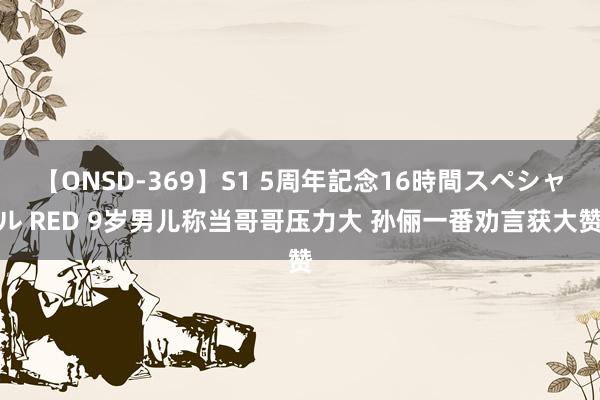 【ONSD-369】S1 5周年記念16時間スペシャル RED 9岁男儿称当哥哥压力大 孙俪一番劝言获大赞