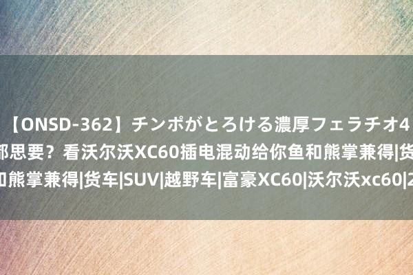 【ONSD-362】チンポがとろける濃厚フェラチオ4時間 品控、安全、驾趣都思要？看沃尔沃XC60插电混动给你鱼和熊掌兼得|货车|SUV|越野车|富豪XC60|沃尔沃xc60|2.0t发动机