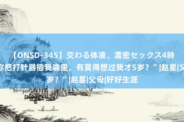 【ONSD-345】交わる体液、濃密セックス4時間 “奶奶，你把打针器插我嘴里，有莫得想过我才5岁？”|赵星|父母|好好生涯