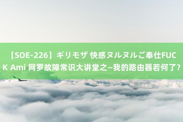 【SOE-226】ギリモザ 快感ヌルヌルご奉仕FUCK Ami 网罗故障常识大讲堂之—我的路由器若何了？