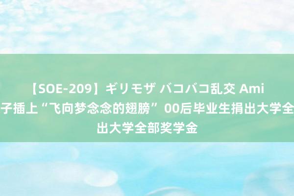 【SOE-209】ギリモザ バコバコ乱交 Ami 为乡村孩子插上“飞向梦念念的翅膀” 00后毕业生捐出大学全部奖学金