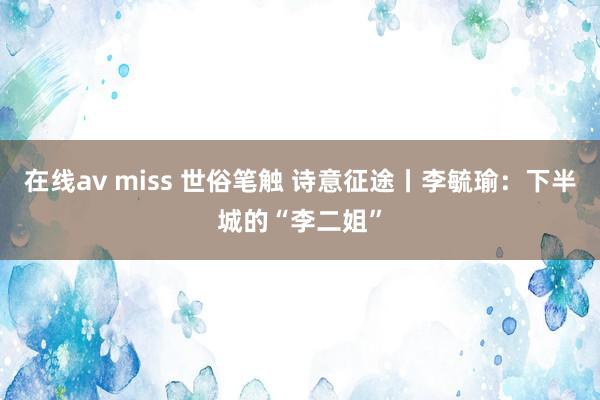 在线av miss 世俗笔触 诗意征途丨李毓瑜：下半城的“李二姐”