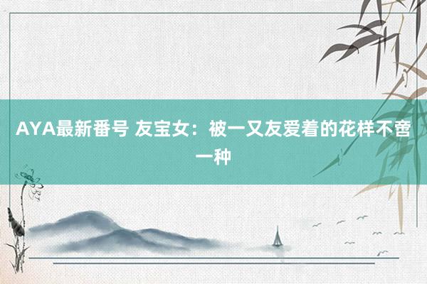 AYA最新番号 友宝女：被一又友爱着的花样不啻一种