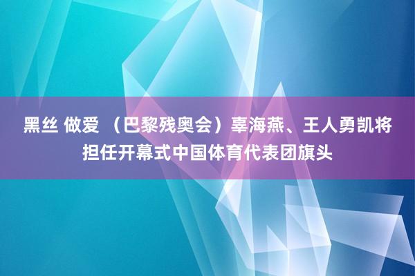 黑丝 做爱 （巴黎残奥会）辜海燕、王人勇凯将担任开幕式中国体育代表团旗头