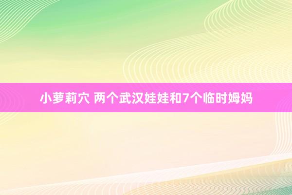 小萝莉穴 两个武汉娃娃和7个临时姆妈