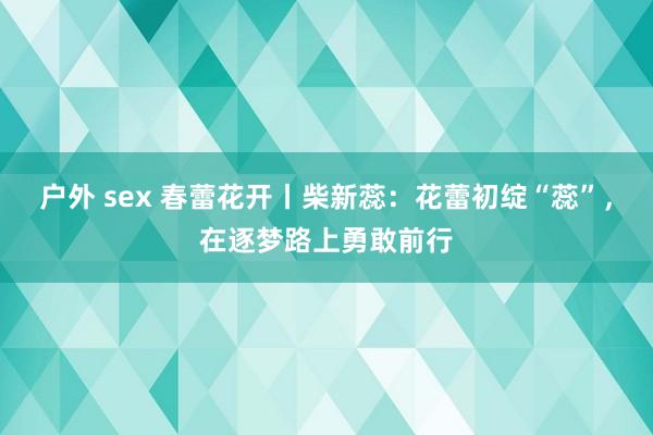 户外 sex 春蕾花开丨柴新蕊：花蕾初绽“蕊”，在逐梦路上勇敢前行