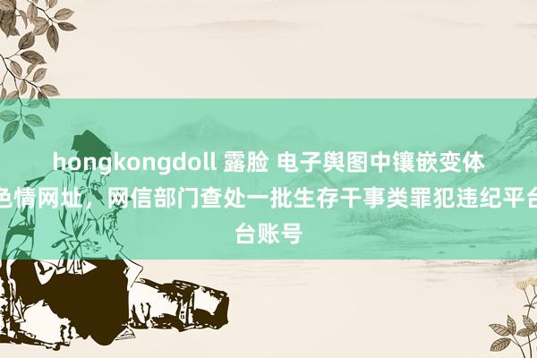 hongkongdoll 露脸 电子舆图中镶嵌变体赌博色情网址，网信部门查处一批生存干事类罪犯违纪平台账号