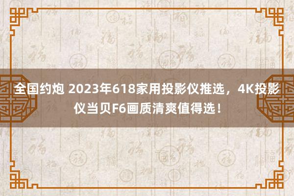 全国约炮 2023年618家用投影仪推选，4K投影仪当贝F6画质清爽值得选！