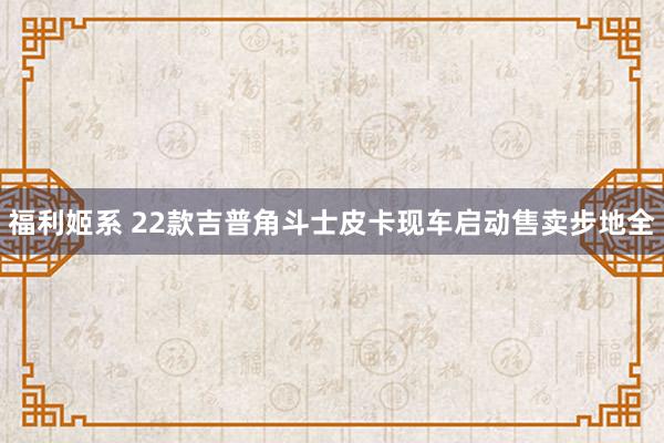 福利姬系 22款吉普角斗士皮卡现车启动售卖步地全