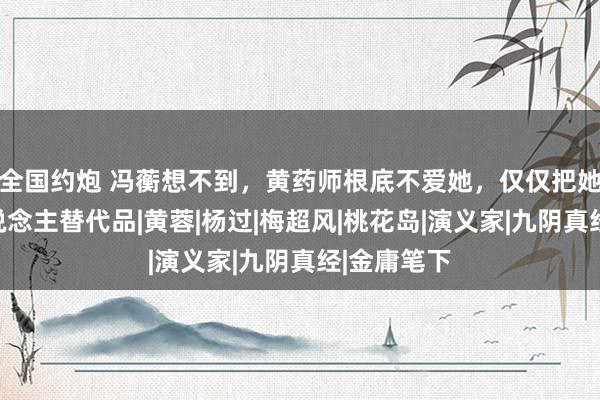 全国约炮 冯蘅想不到，黄药师根底不爱她，仅仅把她当成别东说念主替代品|黄蓉|杨过|梅超风|桃花岛|演义家|九阴真经|金庸笔下