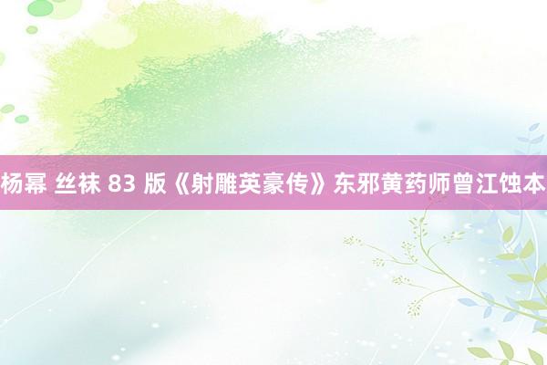 杨幂 丝袜 83 版《射雕英豪传》东邪黄药师曾江蚀本