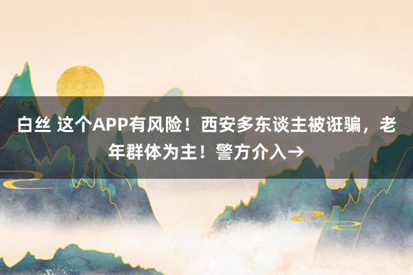 白丝 这个APP有风险！西安多东谈主被诳骗，老年群体为主！警方介入→