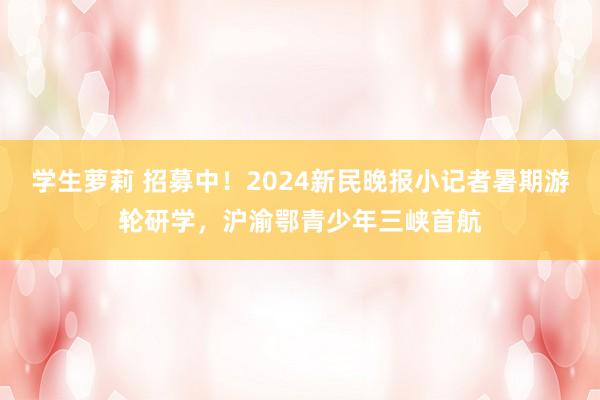 学生萝莉 招募中！2024新民晚报小记者暑期游轮研学，沪渝鄂青少年三峡首航