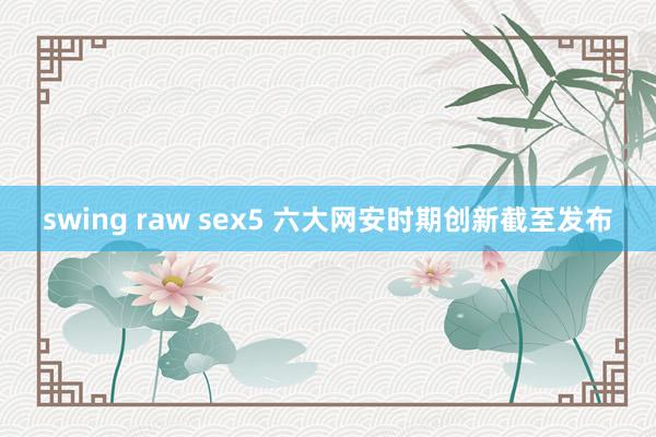 swing raw sex5 六大网安时期创新截至发布