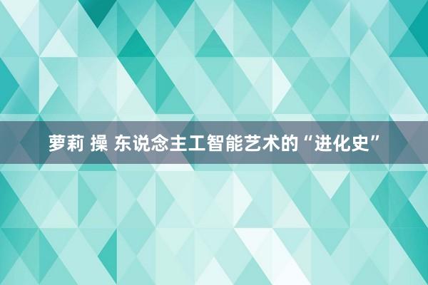 萝莉 操 东说念主工智能艺术的“进化史”