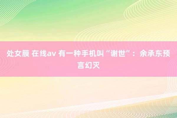 处女膜 在线av 有一种手机叫“谢世”：余承东预言幻灭