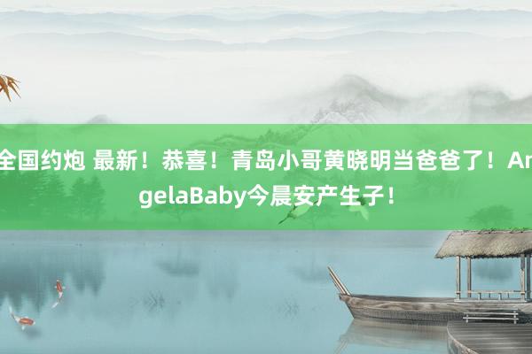 全国约炮 最新！恭喜！青岛小哥黄晓明当爸爸了！AngelaBaby今晨安产生子！