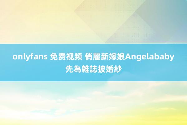 onlyfans 免费视频 俏麗新嫁娘　Angelababy先為雜誌披婚紗