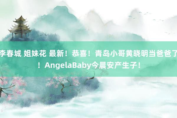 李春城 姐妹花 最新！恭喜！青岛小哥黄晓明当爸爸了！AngelaBaby今晨安产生子！