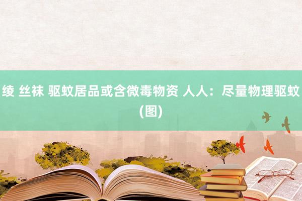 绫 丝袜 驱蚊居品或含微毒物资 人人：尽量物理驱蚊(图)