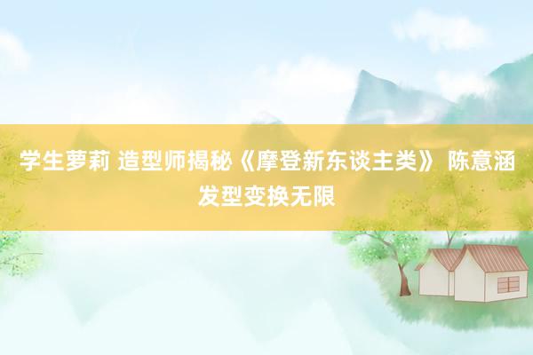 学生萝莉 造型师揭秘《摩登新东谈主类》 陈意涵发型变换无限