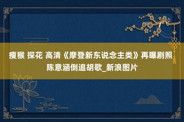 瘦猴 探花 高清《摩登新东说念主类》再曝剧照 陈意涵倒追胡歌_新浪图片