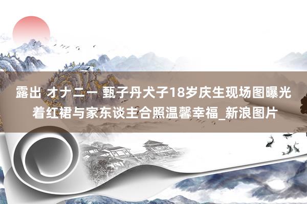 露出 オナニー 甄子丹犬子18岁庆生现场图曝光 着红裙与家东谈主合照温馨幸福_新浪图片