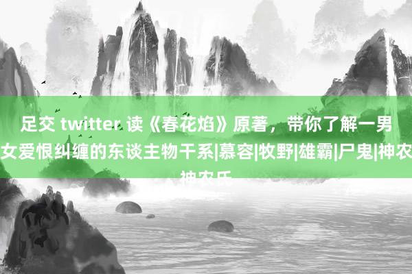 足交 twitter 读《春花焰》原著，带你了解一男二女爱恨纠缠的东谈主物干系|慕容|牧野|雄霸|尸鬼|神农氏