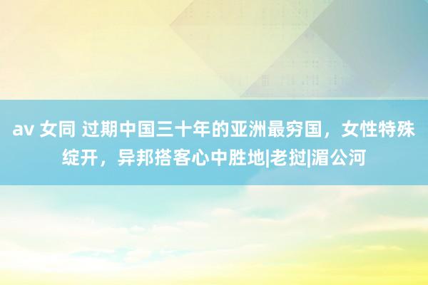 av 女同 过期中国三十年的亚洲最穷国，女性特殊绽开，异邦搭客心中胜地|老挝|湄公河