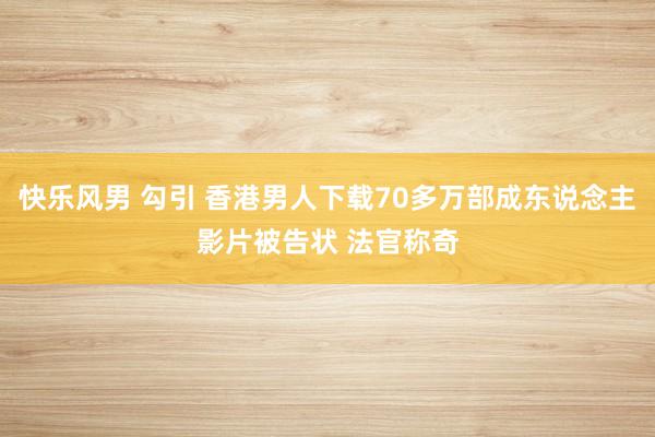 快乐风男 勾引 香港男人下载70多万部成东说念主影片被告状 法官称奇