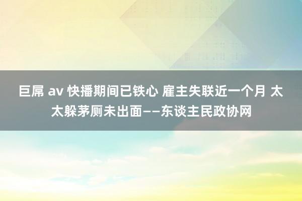 巨屌 av 快播期间已铁心 雇主失联近一个月 太太躲茅厕未出面——东谈主民政协网